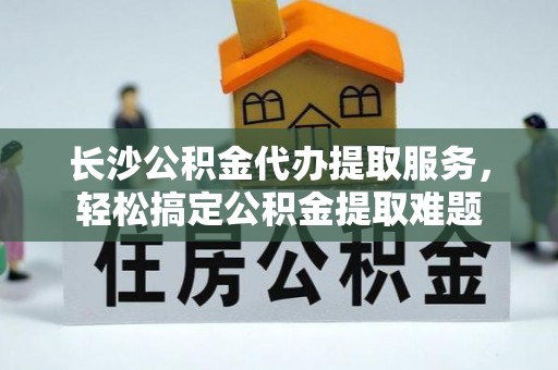 肥西长沙公积金代办提取服务，轻松搞定公积金提取难题