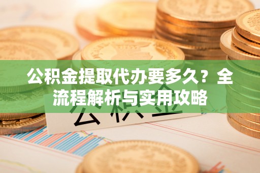 肥西公积金提取代办要多久？全流程解析与实用攻略
