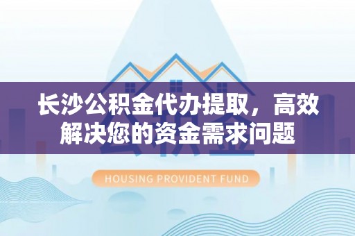 肥西长沙公积金代办提取，高效解决您的资金需求问题