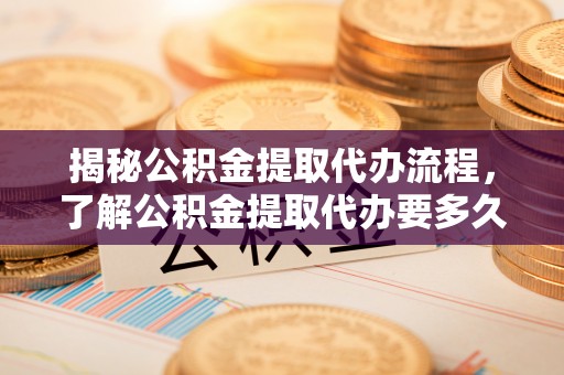 肥西揭秘公积金提取代办流程，了解公积金提取代办要多久的关键因素