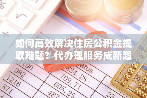 肥西如何高效解决住房公积金提取难题？代办理服务成新趋势