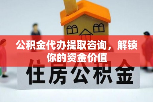 肥西公积金代办提取咨询，解锁你的资金价值