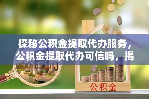 肥西探秘公积金提取代办服务，公积金提取代办可信吗，揭秘真相与选择指南