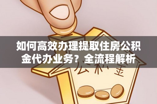 肥西如何高效办理提取住房公积金代办业务？全流程解析