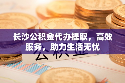 肥西长沙公积金代办提取，高效服务，助力生活无忧
