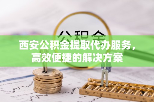 肥西西安公积金提取代办服务，高效便捷的解决方案