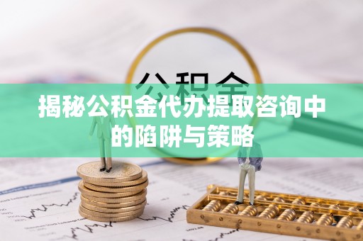 肥西揭秘公积金代办提取咨询中的陷阱与策略