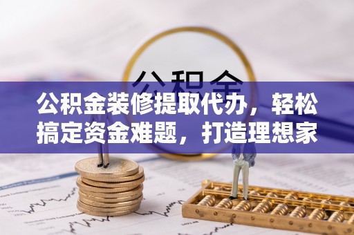 肥西公积金装修提取代办，轻松搞定资金难题，打造理想家居