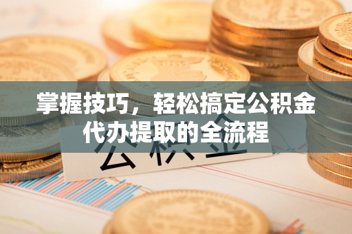 肥西掌握技巧，轻松搞定公积金代办提取的全流程