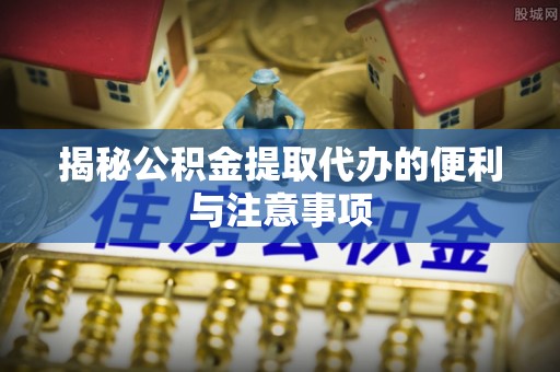 肥西揭秘公积金提取代办的便利与注意事项